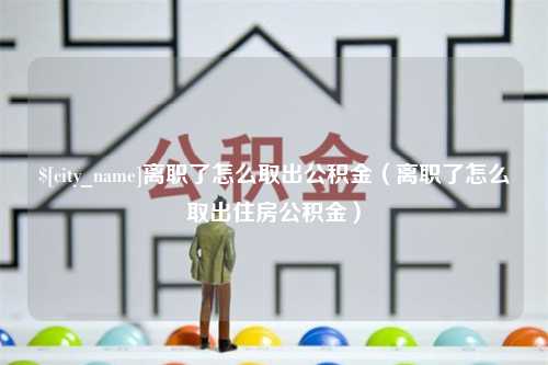 六盘水离职了怎么取出公积金（离职了怎么取出住房公积金）