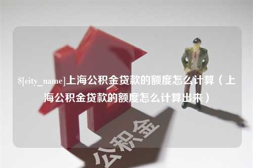 六盘水上海公积金贷款的额度怎么计算（上海公积金贷款的额度怎么计算出来）